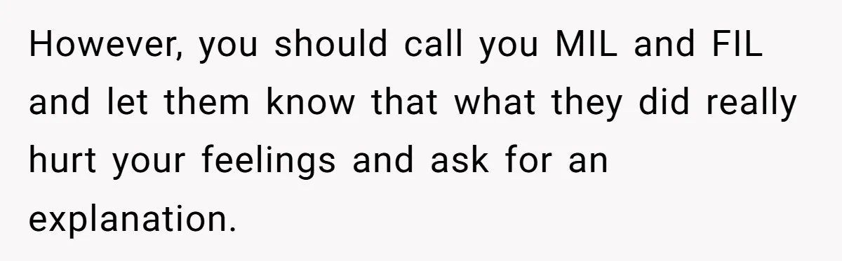 However, you should call you MIL and FIL and let them know that what they did really hurt your feelings and ask for an explanation.