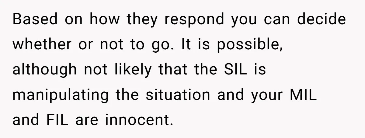Based on how they respond you can decide whether or not to go. It is possible, although not likely that the SIL is manipulating the situation and your MIL and...