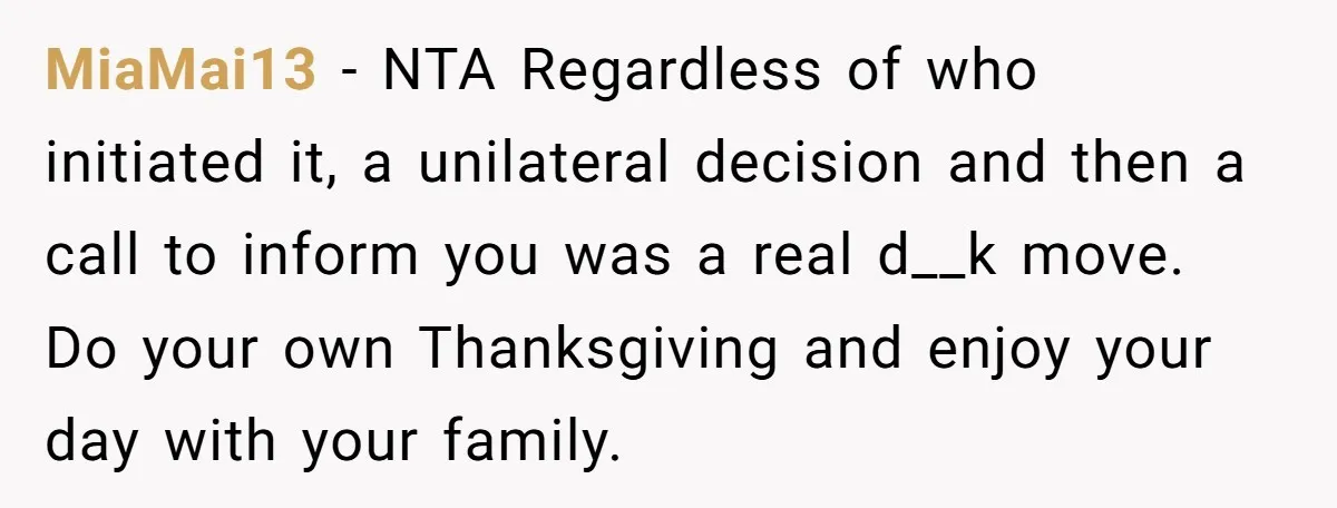 MiaMai13 - NTA Regardless of who initiated it, a unilateral decision and then a call to inform you was a real d__k move. Do your own Thanksgiving and enjoy your...