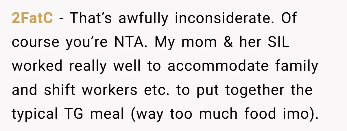 2FatC - That’s awfully inconsiderate. Of course you’re NTA. My mom & her SIL worked really well to accommodate family and shift workers etc. to put together the typical TG...