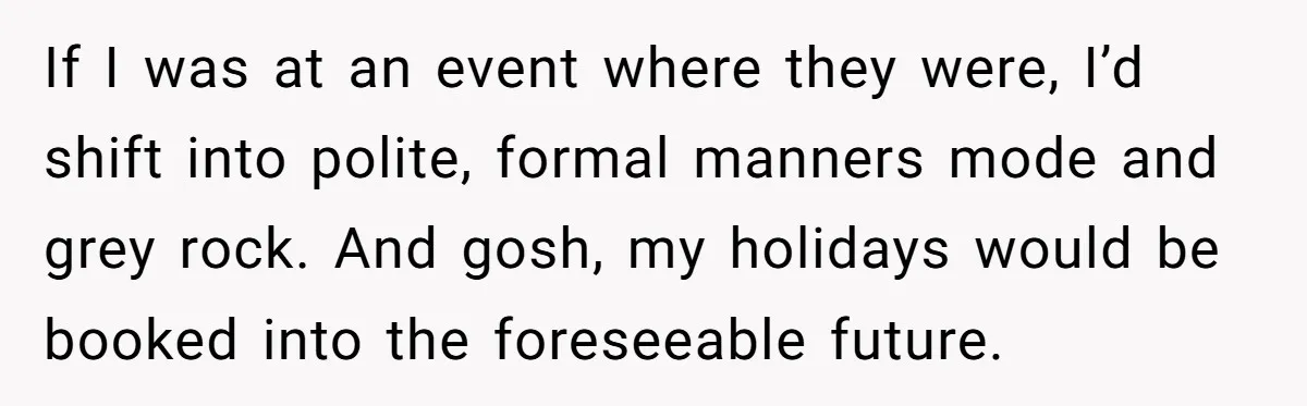 If I was at an event where they were, I’d shift into polite, formal manners mode and grey rock. And gosh, my holidays would be booked into the foreseeable future.