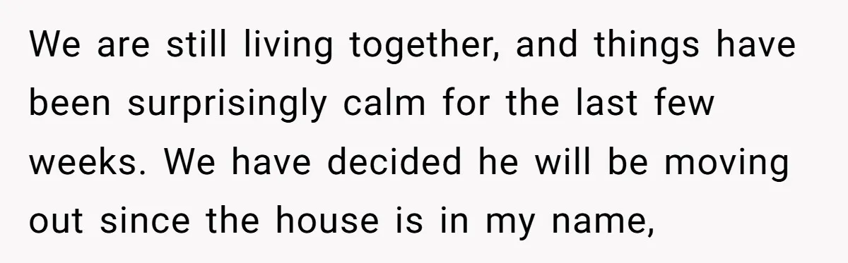 We are still living together, and things have been surprisingly calm for the last few weeks. We have decided he will be moving out since the house is in my...