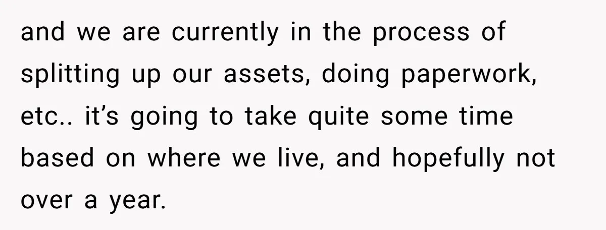 and we are currently in the process of splitting up our assets, doing paperwork, etc.. it’s going to take quite some time based on where we live, and hopefully not...