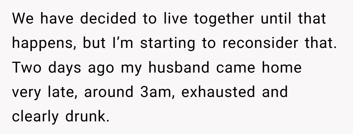 We have decided to live together until that happens, but I’m starting to reconsider that. Two days ago my husband came home very late, around 3am, exhausted and clearly drunk.