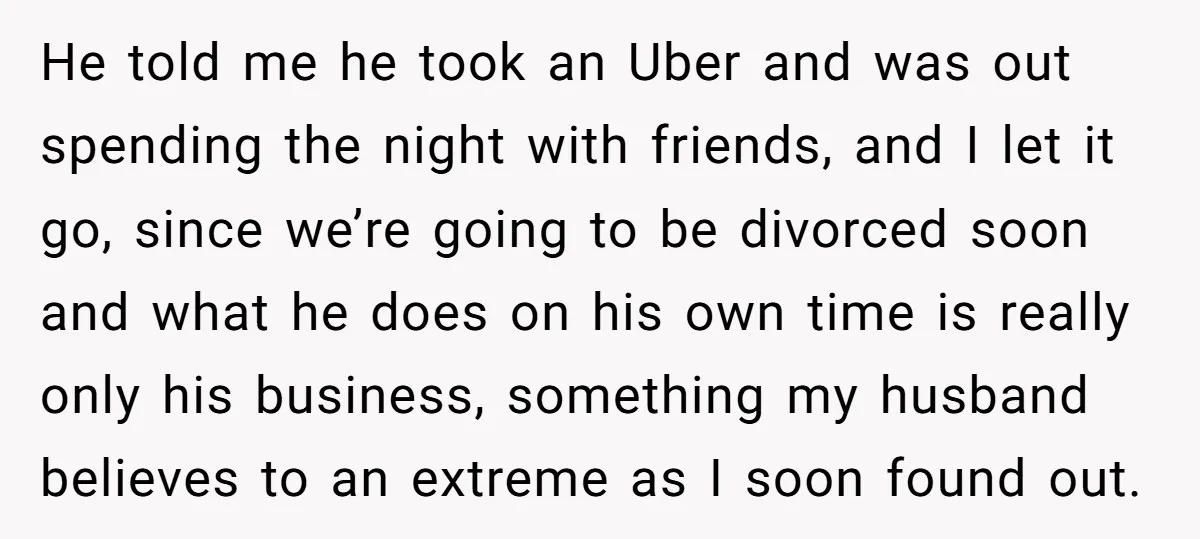 He told me he took an Uber and was out spending the night with friends, and I let it go, since we’re going to be divorced soon and what he...