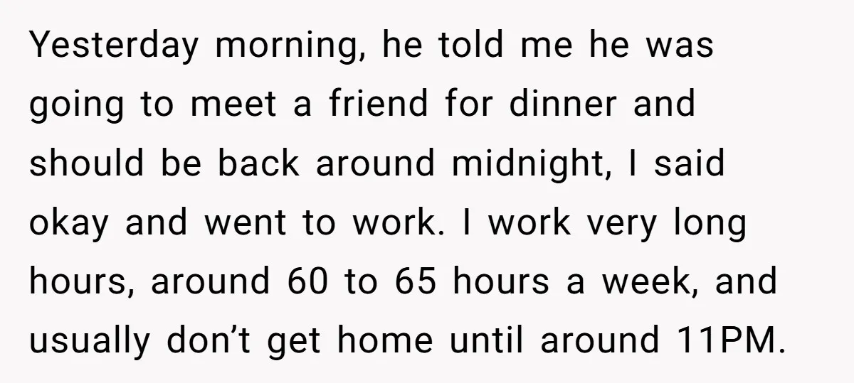 Yesterday morning, he told me he was going to meet a friend for dinner and should be back around midnight, I said okay and went to work. I work very...