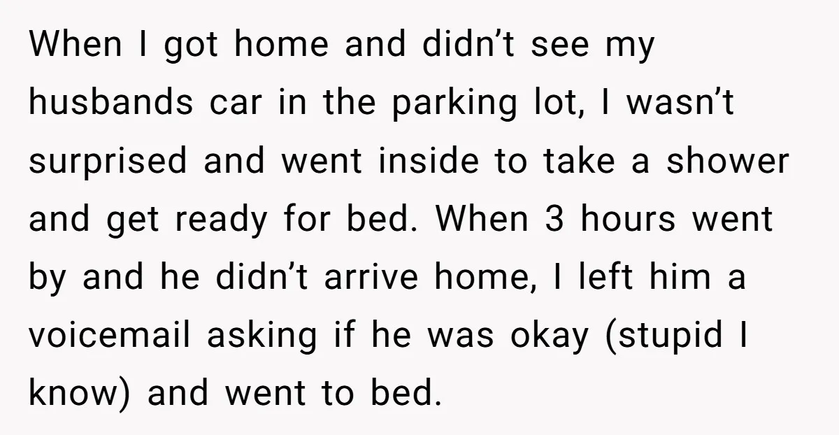 When I got home and didn’t see my husbands car in the parking lot, I wasn’t surprised and went inside to take a shower and get ready for bed. When...