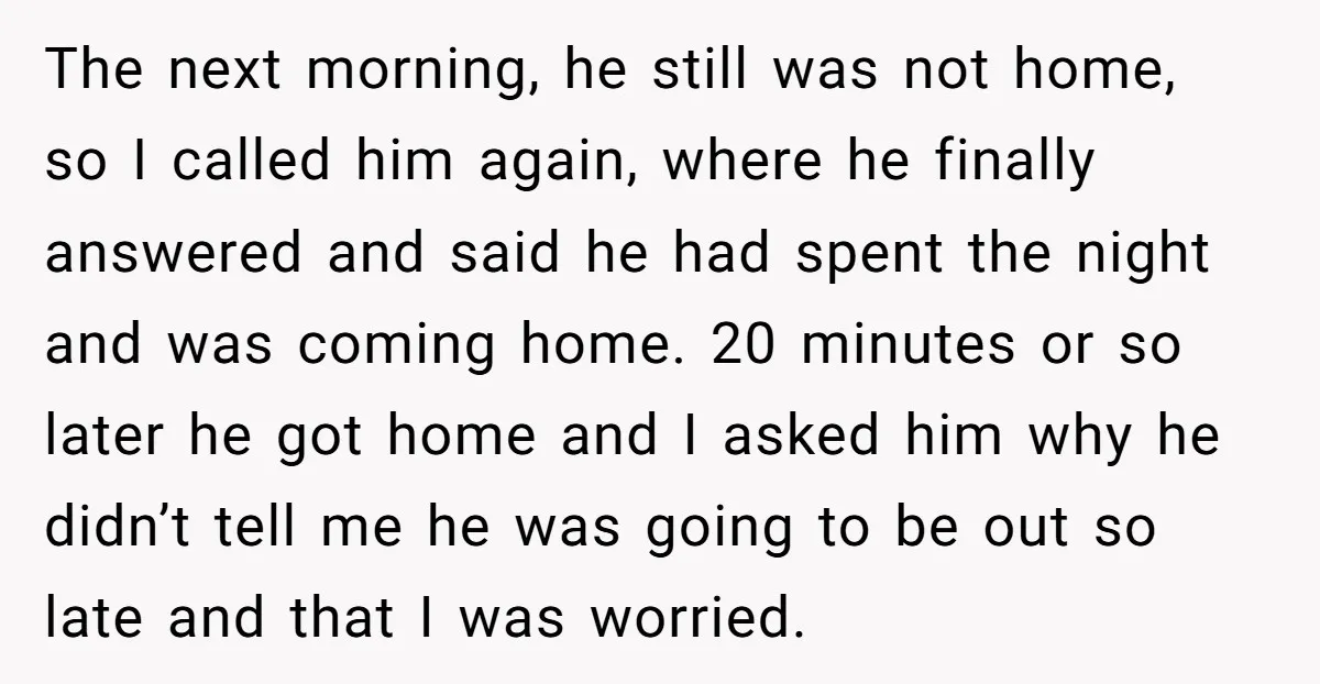 The next morning, he still was not home, so I called him again, where he finally answered and said he had spent the night and was coming home. 20 minutes...