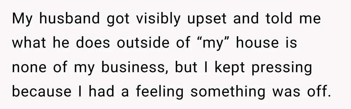 My husband got visibly upset and told me what he does outside of “my” house is none of my business, but I kept pressing because I had a feeling something...