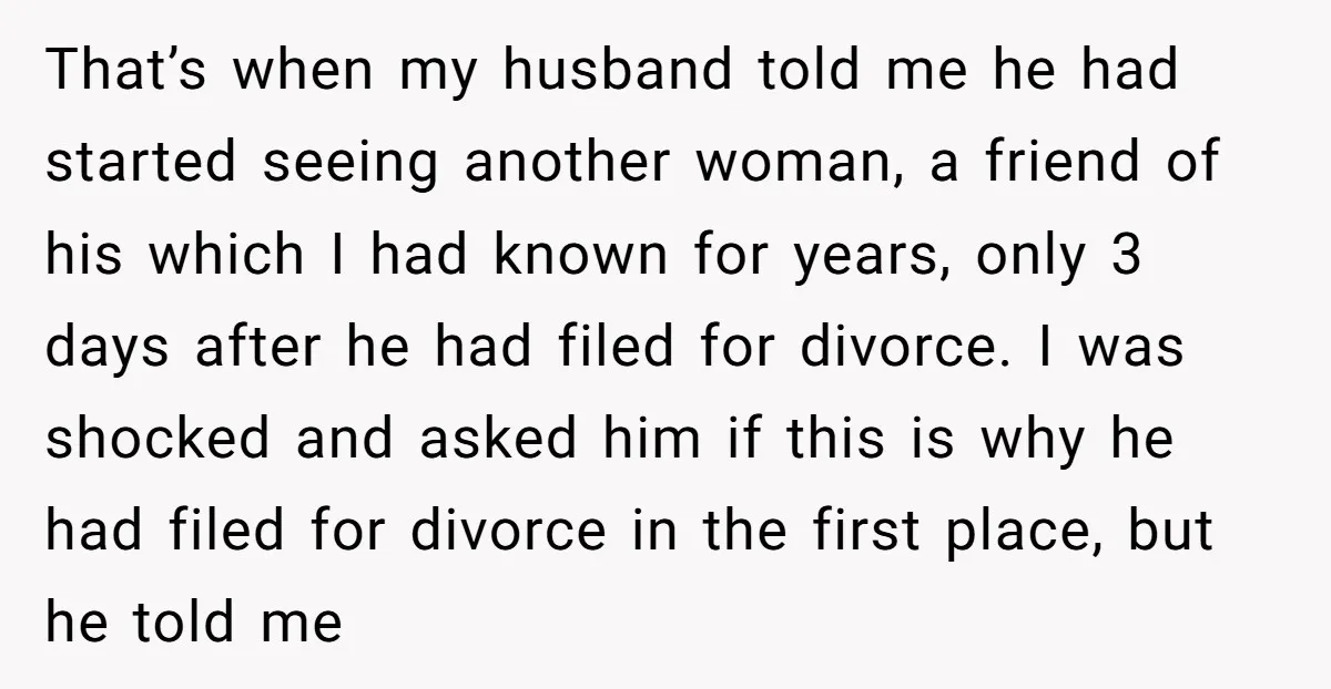 That’s when my husband told me he had started seeing another woman, a friend of his which I had known for years, only 3 days after he had filed for...