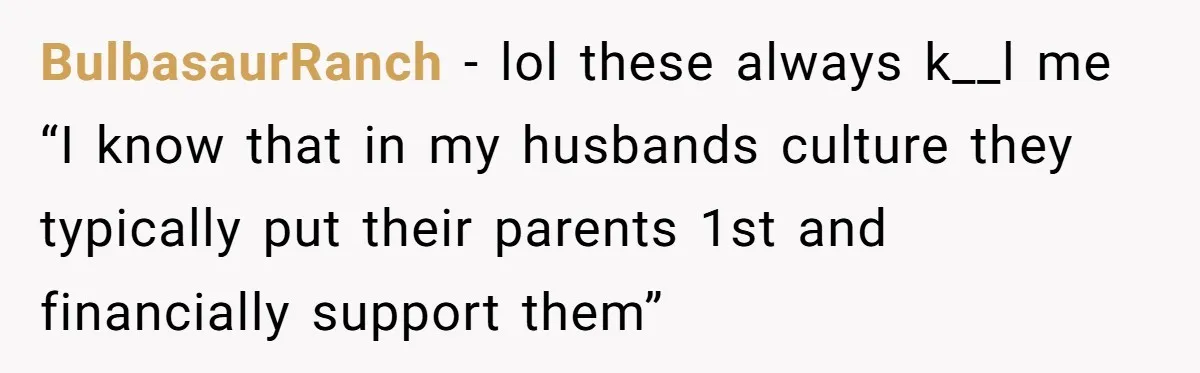 BulbasaurRanch − lol these always k__l me “I know that in my husbands culture they typically put their parents 1st and financially support them”