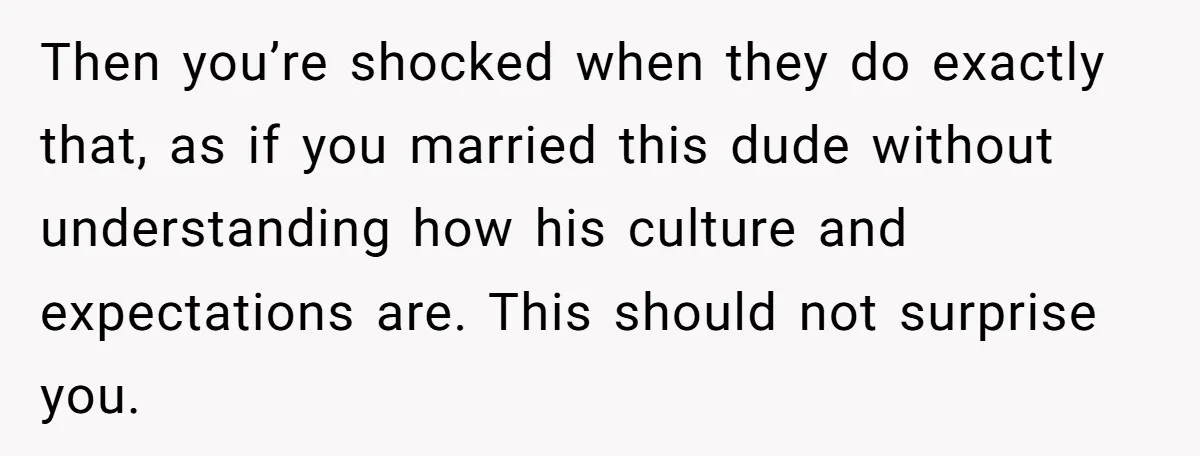 Then you’re shocked when they do exactly that, as if you married this dude without understanding how his culture and expectations are. This should not surprise you.