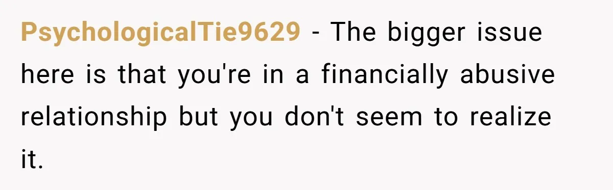 PsychologicalTie9629 − The bigger issue here is that you're in a financially abusive relationship but you don't seem to realize it.