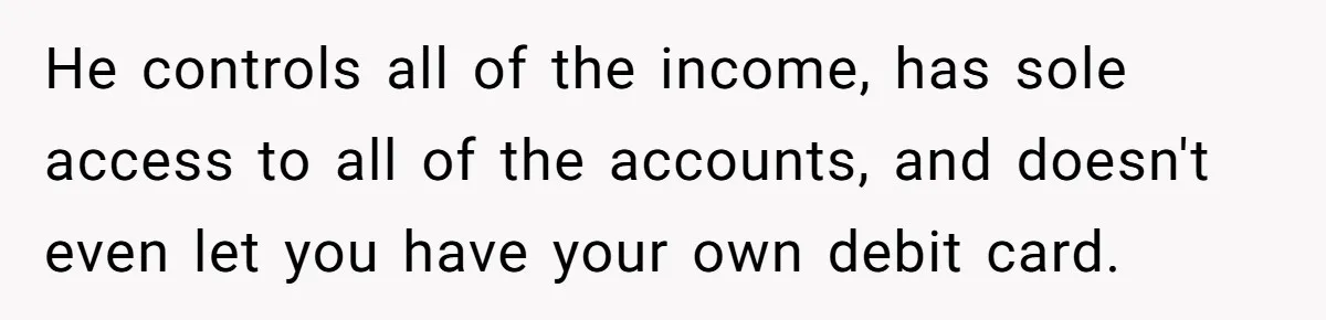 He controls all of the income, has sole access to all of the accounts, and doesn't even let you have your own debit card.