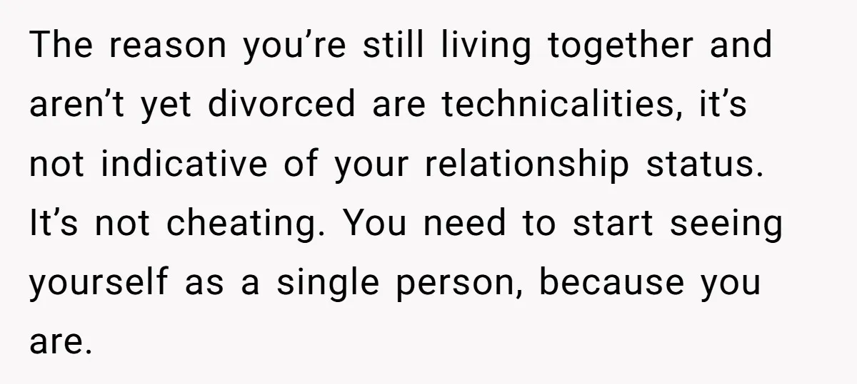 The reason you’re still living together and aren’t yet divorced are technicalities, it’s not indicative of your relationship status. It’s not cheating. You need to start seeing yourself as a...