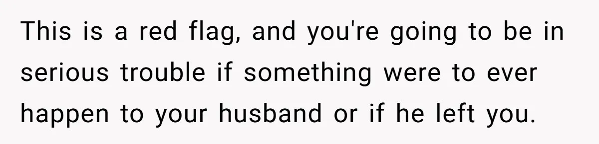 This is a red flag, and you're going to be in serious trouble if something were to ever happen to your husband or if he left you.