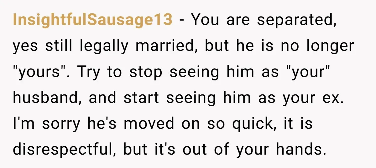InsightfulSausage13 − You are separated, yes still legally married, but he is no longer "yours". Try to stop seeing him as "your" husband, and start seeing him as your ex....