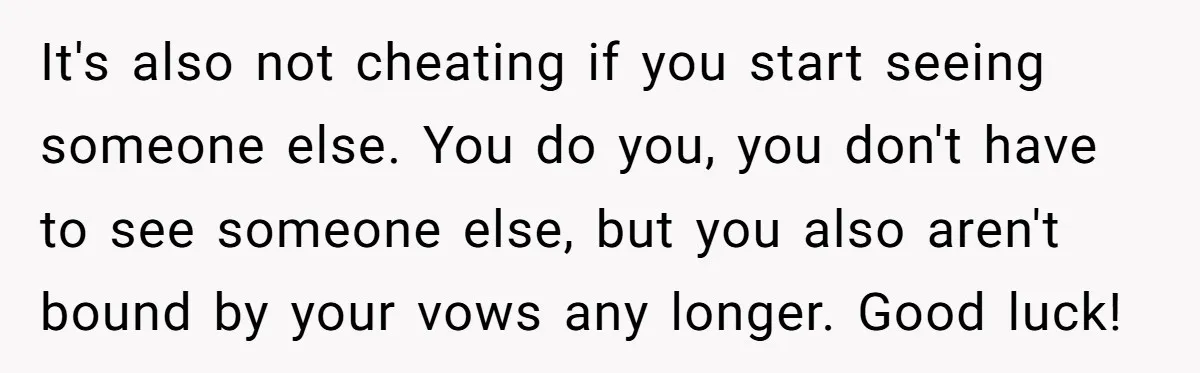 It's also not cheating if you start seeing someone else. You do you, you don't have to see someone else, but you also aren't bound by your vows any longer....
