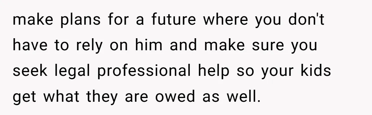 make plans for a future where you don't have to rely on him and make sure you seek legal professional help so your kids get what they are owed as...