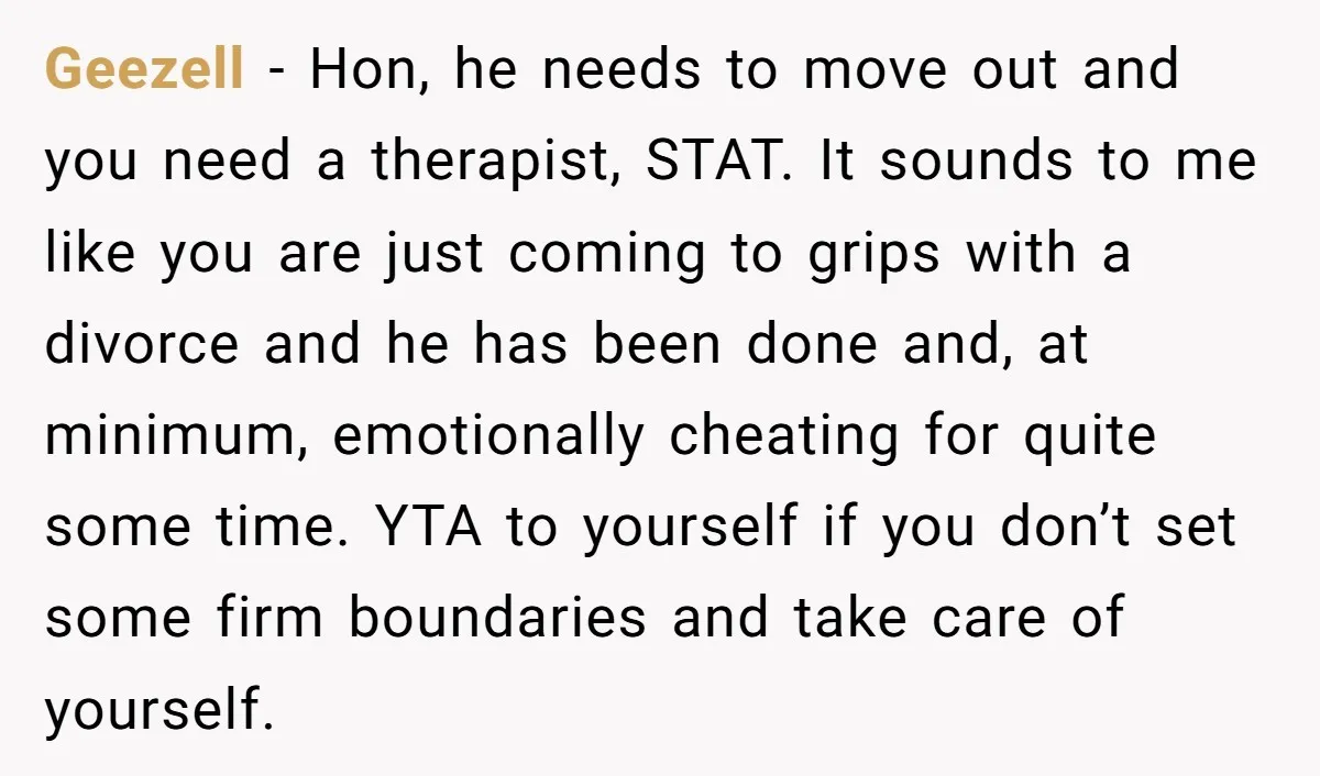 Geezell − Hon, he needs to move out and you need a therapist, STAT. It sounds to me like you are just coming to grips with a divorce and he...