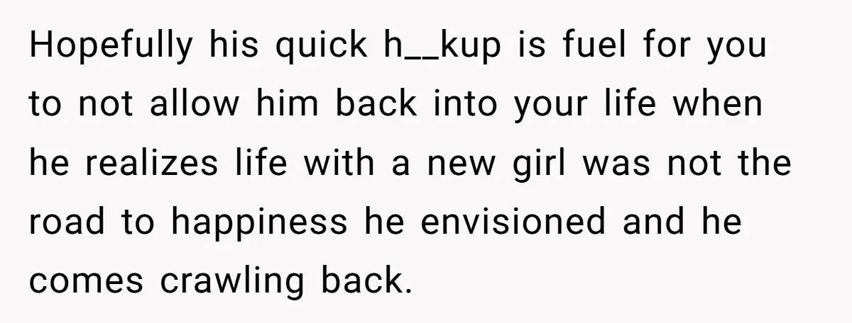 Hopefully his quick h__kup is fuel for you to not allow him back into your life when he realizes life with a new girl was not the road to happiness...