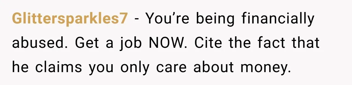 Glittersparkles7 − You’re being financially abused. Get a job NOW. Cite the fact that he claims you only care about money.