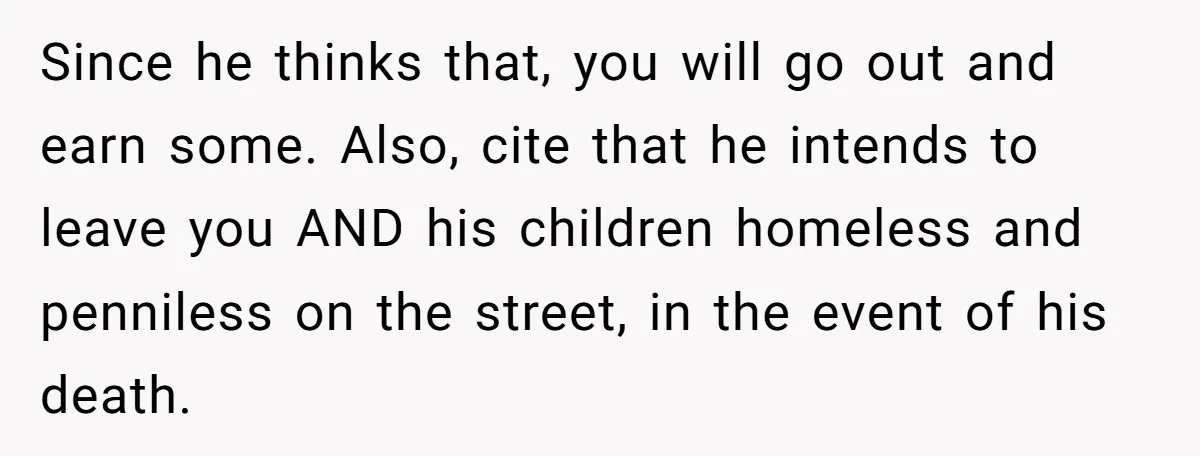Since he thinks that, you will go out and earn some. Also, cite that he intends to leave you AND his children homeless and penniless on the street, in the...
