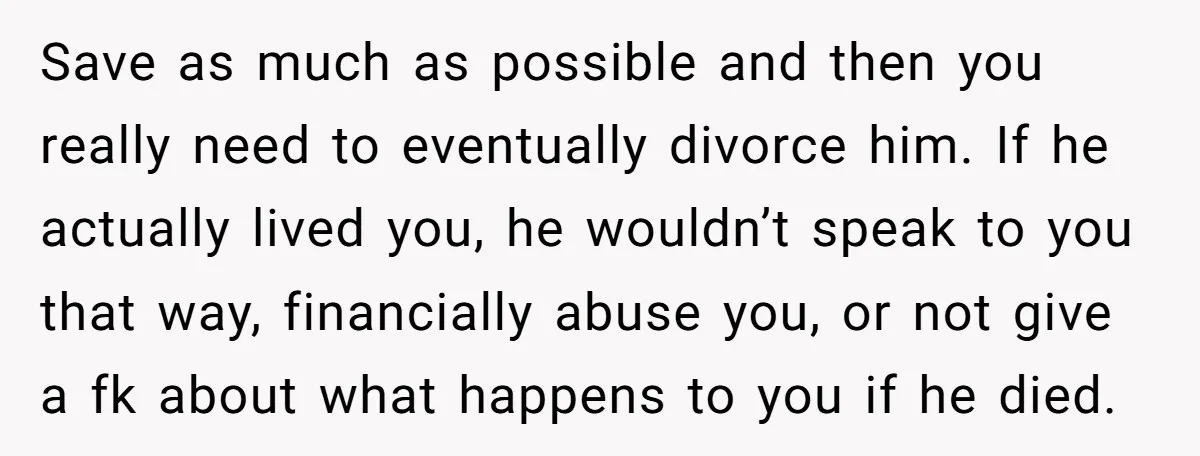 Save as much as possible and then you really need to eventually divorce him. If he actually lived you, he wouldn’t speak to you that way, financially abuse you, or...
