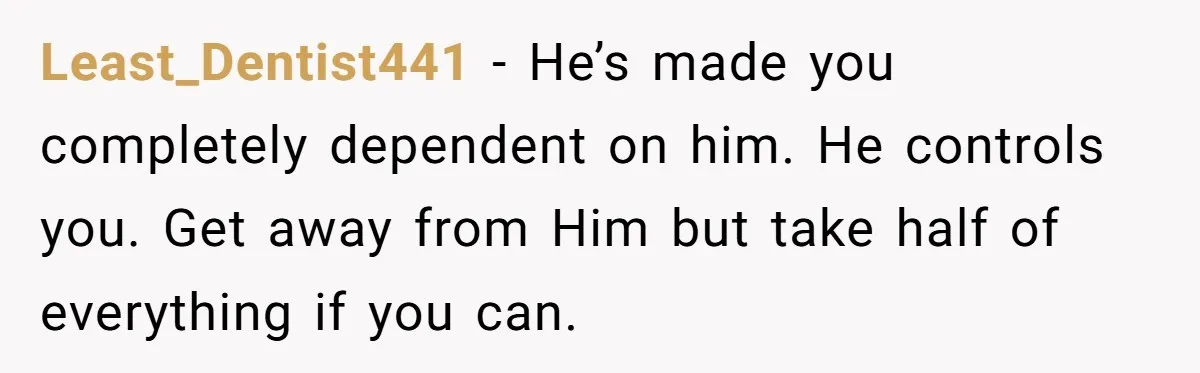 Least_Dentist441 − He’s made you completely dependent on him. He controls you. Get away from Him but take half of everything if you can.