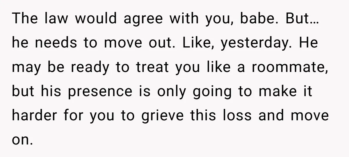 The law would agree with you, babe. But…he needs to move out. Like, yesterday. He may be ready to treat you like a roommate, but his presence is only going...