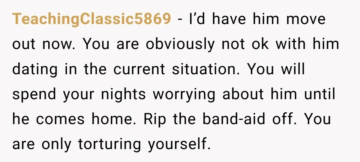 TeachingClassic5869 − I’d have him move out now. You are obviously not ok with him dating in the current situation. You will spend your nights worrying about him until he...