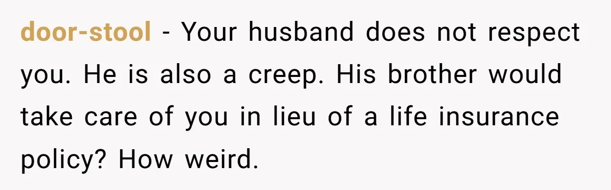 door-stool − Your husband does not respect you. He is also a creep. His brother would take care of you in lieu of a life insurance policy? How weird.