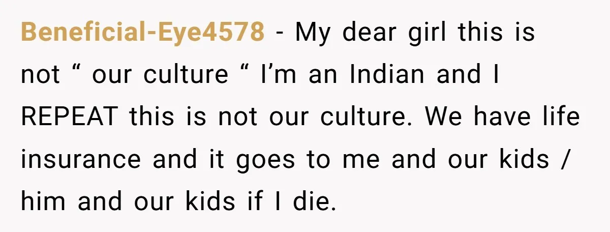 Beneficial-Eye4578 − My dear girl this is not “ our culture “ I’m an Indian and I REPEAT this is not our culture. We have life insurance and it goes...