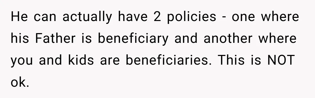 He can actually have 2 policies - one where his Father is beneficiary and another where you and kids are beneficiaries. This is NOT ok.
