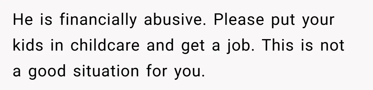 He is financially abusive. Please put your kids in childcare and get a job. This is not a good situation for you.