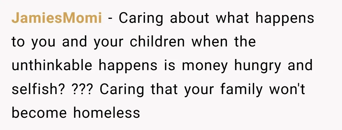JamiesMomi − Caring about what happens to you and your children when the unthinkable happens is money hungry and selfish? ??? Caring that your family won't become homeless