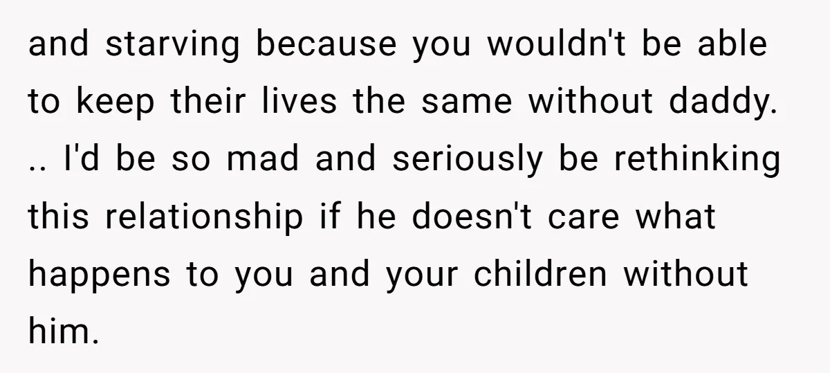 and starving because you wouldn't be able to keep their lives the same without daddy. .. I'd be so mad and seriously be rethinking this relationship if he doesn't care...