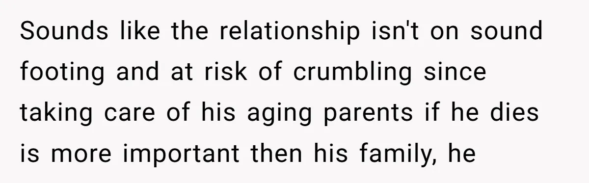 Sounds like the relationship isn't on sound footing and at risk of crumbling since taking care of his aging parents if he dies is more important then his family, he