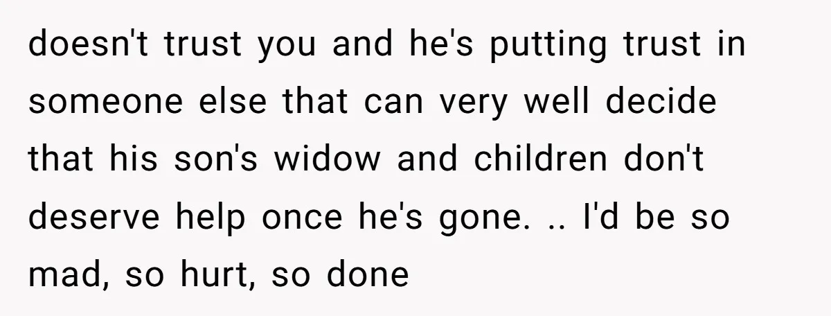 doesn't trust you and he's putting trust in someone else that can very well decide that his son's widow and children don't deserve help once he's gone. .. I'd be...