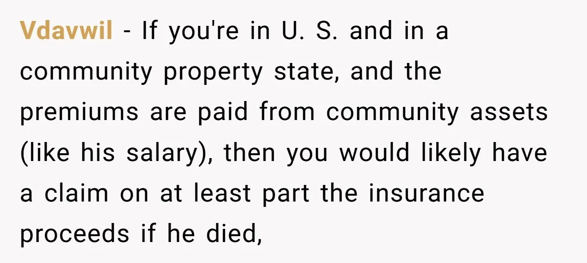 Vdavwil − If you're in U. S. and in a community property state, and the premiums are paid from community assets (like his salary), then you would likely have a...