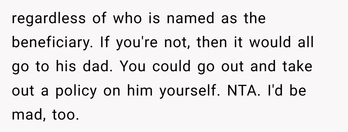 regardless of who is named as the beneficiary. If you're not, then it would all go to his dad. You could go out and take out a policy on him...