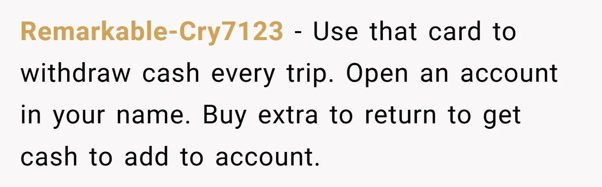 Remarkable-Cry7123 − Use that card to withdraw cash every trip. Open an account in your name. Buy extra to return to get cash to add to account.