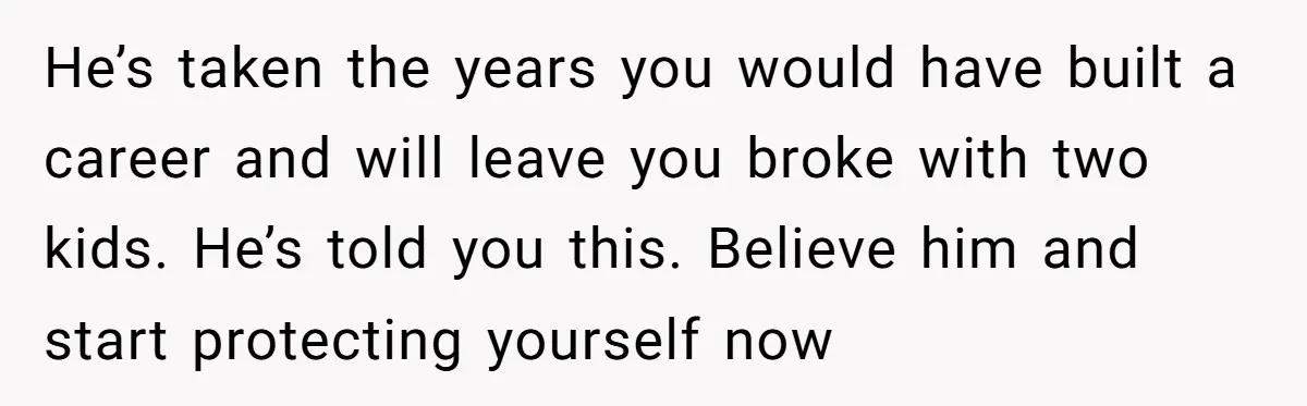 He’s taken the years you would have built a career and will leave you broke with two kids. He’s told you this. Believe him and start protecting yourself now