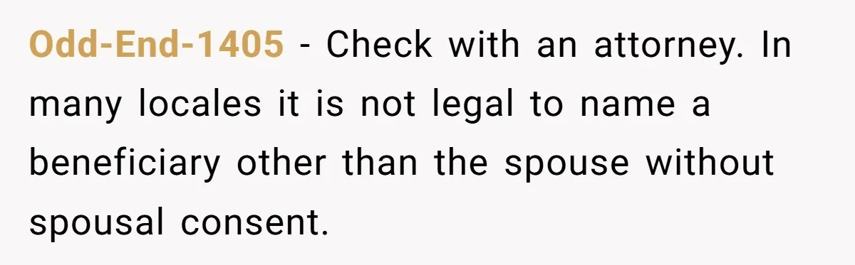 Odd-End-1405 − Check with an attorney. In many locales it is not legal to name a beneficiary other than the spouse without spousal consent.