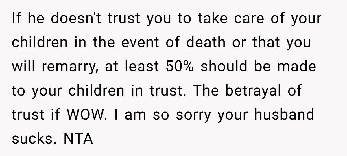 If he doesn't trust you to take care of your children in the event of death or that you will remarry, at least 50% should be made to your children...