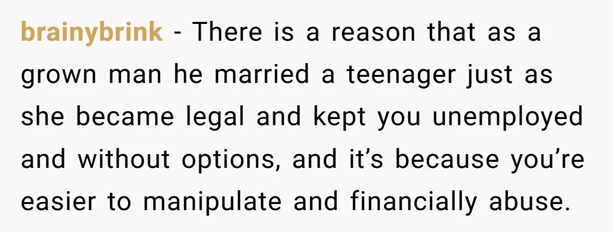 brainybrink − There is a reason that as a grown man he married a teenager just as she became legal and kept you unemployed and without options, and it’s because...