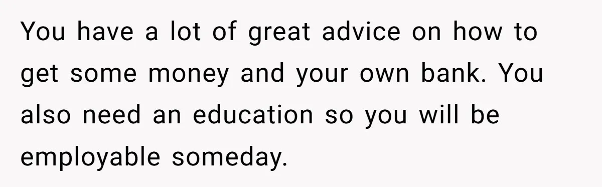 You have a lot of great advice on how to get some money and your own bank. You also need an education so you will be employable someday.