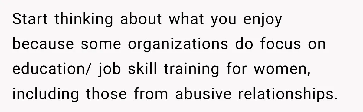 Start thinking about what you enjoy because some organizations do focus on education/ job skill training for women, including those from abusive relationships.