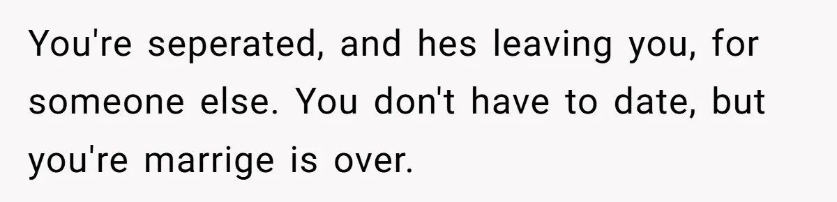 You're seperated, and hes leaving you, for someone else. You don't have to date, but you're marrige is over.