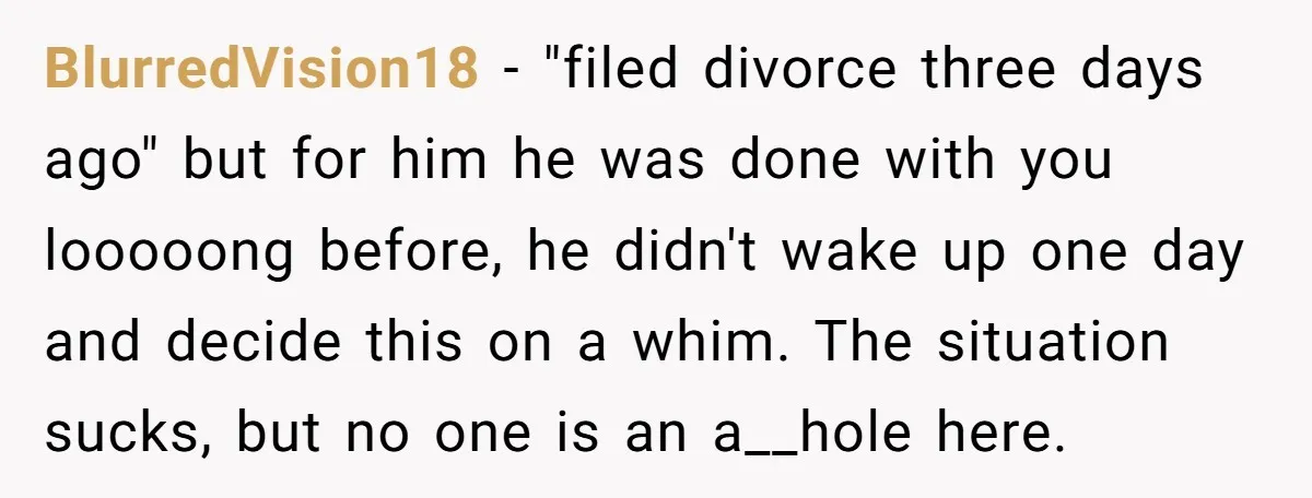 BlurredVision18 − "filed divorce three days ago" but for him he was done with you looooong before, he didn't wake up one day and decide this on a whim. The...